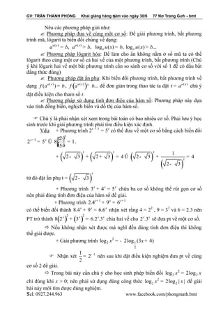 GV: TRẦN THANH PHONG Khai giảng hàng năm vào ngày 30/6 77 Nơ Trang Gưh - bmt 
Tel: 0927.244.963 www.facebook.com/phongmath.bmt 
5 
5 
Nêu các phương pháp giải như: 
 Phương pháp đưa về cùng một cơ số: Để giải phương trình, bất phương 
trình mũ, lôgarit ta biến đổi chúng về dạng: 
( ) ( ) , , log ( ) , log ( ) ... u x u x 
a a a = b a > b u x = b u x > b 
 Phương pháp lôgarit hóa: Để làm cho ẩn không nằm ở số mũ ta có thể 
lôgarit theo cùng một cơ số cả hai vế của một phương trình, bất phương trình (Chú 
ý khi lôgarit hai vế một bất phương trình cần so sánh cơ số với số 1 để có dấu bất 
đẳng thức đúng) 
 Phương pháp đặt ẩn phụ: Khi biến đổi phương trình, bất phương trình về 
dạng ( ) ( ) u x f a = b , ( ) ( ) ... u x f a ³ b để đơn giản trong thao tác ta đặt u(x) t = a chú ý 
đặt điều kiện cho tham số t. 
 Phương pháp sử dụng tính đơn điệu của hàm số: Phương pháp này dựa 
vào tính đồng biến, nghịch biến và đồ thị của hàm số. 
 Chú ý là phải nhận xét xem trong bài toán có bao nhiêu cơ số. Phải lưu ý học 
sinh trước khi giải phương trình phải tìm điều kiện xác định. 
Vdụ: + Phương trình 2x + 3 = 5x có thể đưa về một cơ số bằng cách biến đổi 
3 2 
2 5 8 1 
5 
x 
x+ x æ ö 
= Û ç ÷÷ = çç ÷ è ø 
. 
+ ( ) ( ) ( ) 
( ) 
1 
2 3 2 3 4 2 3 4 
2 3 
x x x 
x - + + = Û - + = 
- 
từ đó đặt ẩn phụ t = ( 2 3) 
x 
- 
+ Phương trình 3 4 5 x x x + = chứa ba cơ số không thể rút gọn cơ số 
nên phải dùng tính đơn điệu của hàm số để giải. 
+ Phương trình 1 1 2.4 9 6 x+ x x+ + = 
có thể biến đổi thành 8.4 9 6.6 x x x + = nhận xét rằng 4 = 22 , 9 = 32 và 6 = 2.3 nên 
PT trở thành ( ) ( ) 2 2 
8 2 3 6.2 .3 x x x x + = chia hai vế cho 2 .3 x x sẽ đưa pt về một cơ số. 
 Nếu không nhận xét được mà nghĩ đến dùng tính đơn điệu thì không 
thể giải được. 
+ Giải phương trình 2 
2 1 
2 
log x = - 2log (3x + 4) 
 Nhận xét 1 1 
2 
2 
- = nên sau khi đặt điều kiện nghiệm đưa pt về cùng 
cơ số 2 để giải. 
 Trong bài này cần chú ý cho học sinh phép biến đổi 2 
2 2 log x = 2log x 
chỉ đúng khi x > 0; nên phải sử dụng đúng công thức 2 
2 2 log x = 2log | x | để giải 
bài này mới tìm được đúng nghiệm. 
 