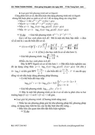 GV: TRẦN THANH PHONG Khai giảng hàng năm vào ngày 30/6 77 Nơ Trang Gưh - bmt 
Tel: 0927.244.963 www.facebook.com/phongmath.bmt 
6 
6 
● Loại giải bất phương trình mũ và lôgarit: 
Cũng phân tích cơ số, đặt điều kiện như dạng phương trình mũ và lôgarit 
nhưng bắt buộc phải so sánh cơ số với 1 để sử dụng đúng các công thức: 
▪ Nếu a > 1 thì: af(x) > ag(x)  f(x) > g(x). 
▪ Nếu 0 < a < 1 thì: af(x) > ag(x)  f(x) < g(x). 
▪ Nếu 1: log ( ) log ( ) ( ) ( ) a a a> f x > g x Û f x > g x 
▪ Nếu 0 1: log ( ) log ( ) ( ) ( ) a a < a < f x > g x Û f x < g x 
 Ví dụ: + Giải bất phương trình: 2 3 7 3 1 (1) 6 2 .3 x+ x+ x- < . 
Gợi ý để học sinh phân tích đề: Mũ là một nhị thức bậc nhất → đưa 
về số mũ là x sau đó biến đổi cơ số. 
 (1)  ( ) 
( ) 3 2 7 
3 2 7 
3 3 
3 6 2 
6 . 6 2 .2 . 
3 2.3 3.6 
x x 
x 
x 
æ ö 
< Û ç ÷÷ < çç ÷çè ø÷ 
 
4 
2 2 
3 3 
x æ ö æ ö 
ç ÷÷ < ç ÷÷ çç ÷ çç ÷ è ø è ø 
 x > 4 (Chú ý cho học sinh là cơ số nhỏ hơn 1). 
+ Giải bất phương trình: 4 
1 3 
log 0 
1 
x 
x 
æ + öç ÷÷³ çç ÷ è - ø 
. 
HDẫn cho học sinh phân tích đề: 
Đây là BPT lôgarit có cơ số lớn hơn 1 → Đặt điều kiện nghiệm sau 
đó áp dụng công thức 1: log ( ) log ( ) ( ) ( ) a a a> f x > g x Û f x > g x với chú ý 
4 0= log 1 và khi giải BPT 
1 3 
1 
1 
x 
x 
+ 
³ 
- 
cần biến đổi về 
1 3 
1 0 
1 
x 
x 
+ 
- ³ 
- 
sau đó quy 
đồng và xét dấu hoặc dùng phương pháp khoảng. 
+ Có thể biến đổi trực tiếp 
2 
2 
0,8 0,8 
1 2 5 
log ( 1) log (2 5) 
2 5 0 
x x x 
x x x 
x 
ìï 
ï + + > + + + < + Û íï 
îï + > 
. 
+ Giải bất phương trình: 2 
(3 ) log (3 ) 1 x x x - - > 
 Đây là một bất phương trình có ẩn ở cơ số nên ta phải chia ra hai 
trường hợp (3−x) > 1 và 0 < (3−x) < 1 để giải. 
● Loại giải hệ phương trình: (Chương trình nâng cao) 
+ Nhắc lại các phương pháp giải hệ như phương pháp thế, phương pháp 
cộng, sử dụng máy tính bỏ túi; các hệ đặc biệt như đối xứng… 
+ Đầu tiên cần quan tâm đến đặt điều kiện nghiệm. 
 Ví dụ: 
 