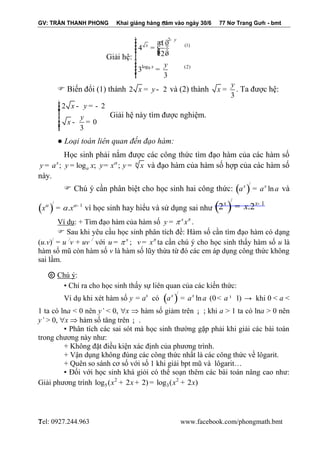 GV: TRẦN THANH PHONG Khai giảng hàng năm vào ngày 30/6 77 Nơ Trang Gưh - bmt 
Tel: 0927.244.963 www.facebook.com/phongmath.bmt 
7 
7 
Giải hệ: 
9 
2 
(1) 
log (2) 
1 
4 
2 
3 
3 
y 
x 
x y 
- ìï 
ï æ öï = ç ÷÷ ï çç ÷ è ø ïíïïï 
= ïï 
î 
 Biến đổi (1) thành 2 x = y - 2 và (2) thành 
3 
y 
x = . Ta được hệ: 
2 2 
0 
3 
x y 
y 
x 
ìï 
- = - ïï 
ïíï 
- = ïïï 
î 
Giải hệ này tìm được nghiệm. 
● Loại toán liên quan đến đạo hàm: 
Học sinh phải nắm được các công thức tìm đạo hàm của các hàm số 
; log ; ; x n 
a y a y x y x y x  = = = = và đạo hàm của hàm số hợp của các hàm số 
này. 
 Chú ý cần phân biệt cho học sinh hai công thức: ( )/ 
ln x x a = a a và 
( )/ 
1 x .x    - = vì học sinh hay hiểu và sử dụng sai như ( )/ 
1 2 .2 x x x - = 
Ví dụ: + Tìm đạo hàm của hàm số x y x =  . 
 Sau khi yêu cầu học sinh phân tích đề: Hàm số cần tìm đạo hàm có dạng 
(u.v)/ = u /v + uv / với x u =  ; v x = ta cần chú ý cho học sinh thấy hàm số u là 
hàm số mũ còn hàm số v là hàm số lũy thừa từ đó các em áp dụng công thức không 
sai lầm. 
ⓒ Chú ý: 
▪ Chỉ ra cho học sinh thấy sự liên quan của các kiến thức: 
Ví dụ khi xét hàm số y = ax có ( )/ 
ln (0 1) x x a = a a < a ¹ → khi 0 < a < 
1 ta có lna < 0 nên y’ < 0, x  hàm số giảm trên ¡ ; khi a > 1 ta có lna > 0 nên 
y’ > 0, x  hàm số tăng trên ¡ . 
▪ Phân tích các sai sót mà học sinh thường gặp phải khi giải các bài toán 
trong chương này như: 
+ Không đặt điều kiện xác định của phương trình. 
+ Vận dụng không đúng các công thức nhất là các công thức về lôgarit. 
+ Quên so sánh cơ số với số 1 khi giải bpt mũ và lôgarit… 
▪ Đối với học sinh khá giỏi có thể soạn thêm các bài toán nâng cao như: 
Giải phương trình 2 2 
5 3 log (x + 2x + 2) = log (x + 2x) 
 
