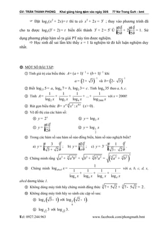 GV: TRẦN THANH PHONG Khai giảng hàng năm vào ngày 30/6 77 Nơ Trang Gưh - bmt 
Tel: 0927.244.963 www.facebook.com/phongmath.bmt 
8 
8 
 Đặt 2 
3 log (x + 2x)= t thì ta có 2 2 3t x + x = ; thay vào phương trình đã 
cho ta được 5 log (3 2) t + = t biến đổi thành 
3 1 
3 2 5 2 1 
5 5 
t t 
t t æ ö æ ö 
+ = Û ç ÷÷ + ç ÷÷ = çç ÷ çç ÷ è ø è ø 
. Sử 
dụng phương pháp hàm số ta giải PT này tìm được nghiệm. 
 Học sinh dễ sai lầm khi thấy x = 1 là nghiệm từ đó kết luận nghiệm duy 
nhất. 
Ⓓ. MỘT SỐ BÀI TẬP: 
① Tính giá trị của biểu thức 1 1 A (a 1) (b 1) - - = + + + khi 
( ) ( ) 1 1 
a 2 3 vμ b 2 3 
- - 
= + = - 
② Biết 27 8 2 log 5= a, log 7 = b, log 3= c . Tính 6 log 35 theo a, b, c. 
③ Tính 
2 3 4 2000 
1 1 1 1 
... 
log log log log 
A 
x x x x 
= + + + + với x = 2000! 
④ Rút gọn biểu thức 4 2 4 B x x : x (x 0)   = > . 
⑤ Vẽ đồ thị của các hàm số: 
ⓐ 2x y = ⓑ 2 y = log x 
ⓒ 
1 
2 
x 
y 
æ ö 
= ç ÷÷ çç ÷ è ø 
ⓓ 1 
2 
y = log x 
⑥ Trong các hàm số sau hàm số nào đồng biến, hàm số nào nghịch biến? 
a) 
3 
3 2 
x 
y 
æ ö 
= ç ÷÷ çç ÷ è + ø 
; b) 
2 
x 
y 
e 
æ ö 
= ç ÷÷ çç ÷ è ø 
; c) 
1 
3 
3 2 
x 
x y - æ ö 
= ç ÷÷ çç ÷ è - ø 
. 
⑦ Chứng minh rằng ( ) 
3 
2 3 4 2 2 3 4 2 3 2 3 2 a + a b + b + b a = a + b 
⑧ Chứng minh 
1 
log 
1 1 1 1 
log log log log 
abcd 
a b c d 
x 
x x x x 
= 
+ + + 
với a, b, c, d, x, 
abcd dương khác 1. 
⑨ Không dùng máy tính hãy chứng minh đẳng thức 3 3 7+ 5 2 + 7- 5 2 = 2 . 
⑩ Không dùng máy tính hãy so sánh các cặp số sau: 
ⓐ ( ) ( ) 
6 
log 3 1 víi log 2 1   - - . 
ⓑ 
2 5 
log 3 víi log 3. 
 