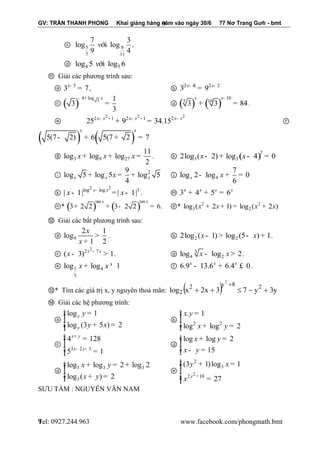 GV: TRẦN THANH PHONG Khai giảng hàng năm vào ngày 30/6 77 Nơ Trang Gưh - bmt 
Tel: 0927.244.963 www.facebook.com/phongmath.bmt 
9 
9 
ⓒ 5 8 
7 11 
7 3 
log log 
9 4 
víi . 
ⓓ 4 5 log 5 víi log 6 
⑪ Giải các phương trình sau: 
ⓐ 5 3 7 x- = , ⓑ |3 4| 2 2 3 9 x- x- = 
ⓒ ( ) 3 
4 log 1 
3 
3 
- + x 
= ⓓ ( ) ( ) 10 
5 10 3 3 84 
x x- 
+ = . 
ⓔ 
2 2 2 2 1 2 1 2 25 9 34.15 x- x + x- x + x- x + = ⓕ 
( 5(7 2) ) 6( 5(7 2 ) 7 
x x 
- + + = 
ⓖ 3 9 27 
11 
log log log 
2 
x + x + x = . ⓗ ( )2 
3 3 2log (x - 2) + log x - 4 = 0 
ⓘ 9 2 
log 5 log 5 log 5 
4 x x x + x = + ⓙ 4 
7 
log 2 log 0 
6 x - x + = 
ⓚ 
2 2 log log 3 | 1| | 1| x x x x - - = - . ⓜ 3 4 5 6 x x x x + + = 
ⓝ* ( ) ( ) tan tan 
3 2 2 3 2 2 6. 
x x 
+ + - = ⓟ* 2 2 
3 2 log (x + 2x+ 1) = log (x + 2x) 
⑫ Giải các bất phương trình sau: 
ⓐ 9 
2 1 
log 
1 2 
x 
x 
> 
+ 
. ⓑ 2 2 2log (x - 1)> log (5- x) + 1. 
ⓒ 
2 2 7 ( 3) 1 x x x - - > . ⓓ 3 
4 2 log x - log x > 2. 
ⓔ 1 4 
5 
log x + log x ³ 1 ⓕ 6.9 13.6 6.4 0 x x x - + £ . 
⑬* Tìm các giá trị x, y nguyên thoả mãn: log x x  y y 
y 
2 3 7 3 2 8 2 
2 
2 
     
 
⑭ Giải các hệ phương trình: 
ⓐ 
log 1 
log (3 5 ) 2 
x 
y 
y 
y x 
ì = ïïíï 
ï + = î 
ⓑ 
2 2 
. 1 
log log 2 
x y 
x y 
ì = ïïíï 
îï + = 
ⓒ 
3 2 3 
4 128 
5 1 
x y 
x y 
+ 
- - 
ìï 
= ïíï 
= ïî 
ⓓ 
log log 2 
15 
x y 
x y 
ì + = ïïíï 
îï - = 
ⓓ 
3 3 3 
3 
log log 2 log 2 
log ( ) 2 
x y 
x y 
ì + = + ïïíï 
îï + = 
ⓔ 
2 
2 
3 
2 10 
(3 1) log 1 
27 y 
y x 
x + 
ìï 
+ = ïïíï 
= ïï 
î 
SƯU TẦM : NGUYỄN VĂN NAM 
