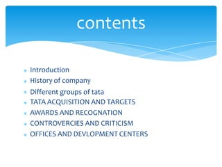 Introduction
History of company
Different groups of tata
TATA ACQUISITION AND TARGETS
AWARDS AND RECOGNATION
CONTROVERCIES AND CRITICISM
OFFICES AND DEVLOPMENT CENTERS
contents
 