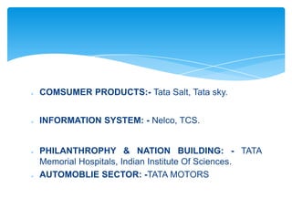    COMSUMER PRODUCTS:- Tata Salt, Tata sky.


   INFORMATION SYSTEM: - Nelco, TCS.


   PHILANTHROPHY & NATION BUILDING: - TATA
    Memorial Hospitals, Indian Institute Of Sciences.
   AUTOMOBLIE SECTOR: -TATA MOTORS
 