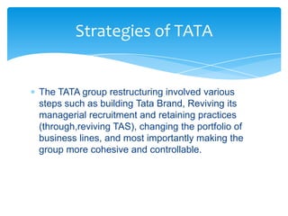 Strategies of TATA


The TATA group restructuring involved various
steps such as building Tata Brand, Reviving its
managerial recruitment and retaining practices
(through,reviving TAS), changing the portfolio of
business lines, and most importantly making the
group more cohesive and controllable.
 