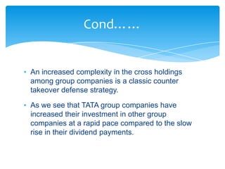 Cond……


• An increased complexity in the cross holdings
  among group companies is a classic counter
  takeover defense strategy.

• As we see that TATA group companies have
  increased their investment in other group
  companies at a rapid pace compared to the slow
  rise in their dividend payments.
 