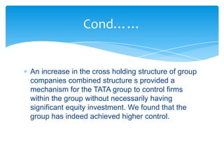 Cond……


An increase in the cross holding structure of group
companies combined structure s provided a
mechanism for the TATA group to control firms
within the group without necessarily having
significant equity investment. We found that the
group has indeed achieved higher control.
 
