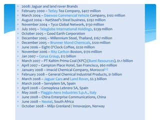 2008: Jaguar and land rover Brands
February 2000 – Tetley Tea Company, $407 million
March 2004 – Daewoo Commercial Vehicle Company, $102 million
August 2004 – NatSteel's Steel business, $292 million
November 2004 – Tyco Global Network, $130 million
July 2005 – Teleglobe International Holdings, $239 million
October 2005 – Good Earth Corporation
December 2005 – Millennium Steel, Thailand, $167 million
December 2005 – Brunner Mond Chemicals, $120 million
June 2006 – Eight O'Clock Coffee, $220 million
November 2006 – Ritz Carlton Boston, $170 million
Jan 2007 – Corus Group, $12 billion
March 2007 – PT Kaltim Prima Coal (KPC) (Bumi Resources), $1.1 billion
April 2007 – Campton Place Hotel, San Francisco, $60 million
January 2008 – Imacid Chemical Company, Morocco[12]
February 2008 – General Chemical Industrial Products, $1 billion
March 2008 – Jaguar Cars and Land Rover, $2.3 billion
March 2008 – Serviplem SA, Spain
April 2008 – Comoplesa Lebrero SA, Spain
May 2008 – Piaggio Aero Industries S.p.A., Italy
June 2008 – China Enterprise Communications, China
June 2008 – Neotel, South Africa
October 2008 – Miljo Grenland / Innovasjon, Norway
 