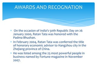 AWARDS AND RECOGNATION



 On the occasion of India's 50th Republic Day on 26
January 2000, Ratan Tata was honored with the
Padma Bhushan.
In February 2004, Ratan Tata was conferred the title
of honorary economic advisor to Hangzhou city in the
Zhejiang province of China.
He was listed among the 25 most powerful people in
business named by Fortune magazine in November
2007.
 