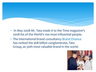 In May 2008 Mr. Tata made it to the Time magazine's
2008 list of the World's 100 most influential people.
The international brand consultancy Brand Finance
has ranked the $68-billion conglomerate, Tata
Group, as 50th most valuable brand in the world.
 