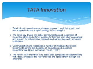 TATA Innovation


   Tata looks at innovation as a strategic approach to global growth and
    has adopted a three-pronged strategy to encourage it.

   The three key drivers are better communication and recognition of
    innovative ideas and efforts; facilities for learning from other companies;
    and support for collaborative research and partnerships with academic
    institutions.

   Communication and recognition a number of initiatives have been
    launched to spread the message of innovation and recognise
    innovators:Tata Group Innovation Forum (TGIF):

   The role of TGIF members is to assist their companies in experimenting
    with ideas, propagate the relevant ones and spread them through the
    enterprise
 