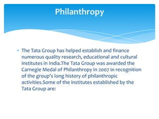 Philanthropy



The Tata Group has helped establish and finance
numerous quality research, educational and cultural
institutes in India.The Tata Group was awarded the
Carnegie Medal of Philanthropy in 2007 in recognition
of the group's long history of philanthropic
activities.Some of the institutes established by the
Tata Group are:
 