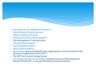 Tata Institute of Fundamental Research
Tata Institute of Social Sciences
Indian Institute of Science
National Centre for Performing Arts
Tata Management Training Centre
Tata Memorial Hospital
Tata Football Academy
Tata Cricket Academy
Tata Trusts, a group of philanthropic organisations run by the head of the
business conglomerate Tata Sons[17]
The JRD Tata Ecotechnology Centre
The Energy and Resources Institute (earlier known as Tata Energy and
Research Institute) – a non governmental research institute.
 