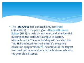 The Tata Group has donated a Rs. 220 crore
($50 million) to the prestigious Harvard Business
School (HBS) to build an academic and a residential
building on the institute’s campus in Boston,
Massachusetts. The new building will be called the
Tata Hall and used for the institute’s executive
education programmes.[18] The amount is the largest
from an international donor in the business school's
102-year-old existence.
 