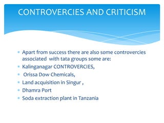 CONTROVERCIES AND CRITICISM



Apart from success there are also some controvercies
associated with tata groups some are:
Kalinganagar CONTROVERCIES,
Orissa Dow Chemicals,
Land acquisition in Singur ,
Dhamra Port
Soda extraction plant in Tanzania
 