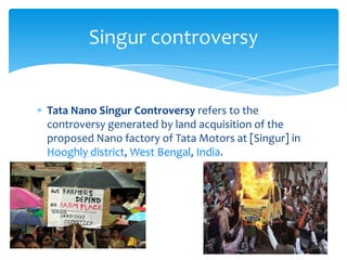 Singur controversy


Tata Nano Singur Controversy refers to the
controversy generated by land acquisition of the
proposed Nano factory of Tata Motors at [Singur] in
Hooghly district, West Bengal, India.
 