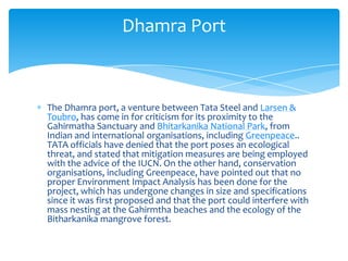 Dhamra Port



The Dhamra port, a venture between Tata Steel and Larsen &
Toubro, has come in for criticism for its proximity to the
Gahirmatha Sanctuary and Bhitarkanika National Park, from
Indian and international organisations, including Greenpeace..
TATA officials have denied that the port poses an ecological
threat, and stated that mitigation measures are being employed
with the advice of the IUCN. On the other hand, conservation
organisations, including Greenpeace, have pointed out that no
proper Environment Impact Analysis has been done for the
project, which has undergone changes in size and specifications
since it was first proposed and that the port could interfere with
mass nesting at the Gahirmtha beaches and the ecology of the
Bitharkanika mangrove forest.
 