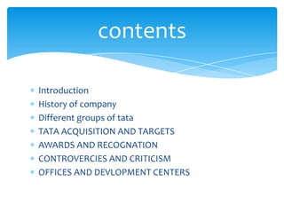 contents

Introduction
History of company
Different groups of tata
TATA ACQUISITION AND TARGETS
AWARDS AND RECOGNATION
CONTROVERCIES AND CRITICISM
OFFICES AND DEVLOPMENT CENTERS
 