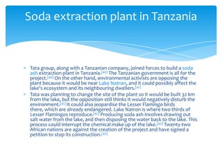 Soda extraction plant in Tanzania



Tata group, along with a Tanzanian company, joined forces to build a soda
ash extraction plant in Tanzania.[40] The Tanzanian government is all for the
project.[40] On the other hand, environmental activists are opposing the
plant because it would be near Lake Natron, and it could possibly affect the
lake's ecosystem and its neighbouring dwellers.[41]
Tata was planning to change the site of the plant so it would be built 32 km
from the lake, but the opposition still thinks it would negatively disturb the
environment.[41] It could also jeopardise the Lesser Flamingo birds
there, which are already endangered. Lake Natron is where two thirds of
Lesser Flamingos reproduce.[42] Producing soda ash involves drawing out
salt water from the lake, and then disposing the water back to the lake. This
process could interrupt the chemical make up of the lake.[40] Twenty-two
African nations are against the creation of the project and have signed a
petition to stop its construction.[40]
 