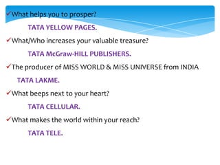 What helps you to prosper?
      TATA YELLOW PAGES.
What/Who increases your valuable treasure?
      TATA McGraw-HILL PUBLISHERS.
The producer of MISS WORLD & MISS UNIVERSE from INDIA
   TATA LAKME.
What beeps next to your heart?
      TATA CELLULAR.
What makes the world within your reach?
      TATA TELE.
 