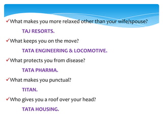 What makes you more relaxed other than your wife/spouse?
      TAJ RESORTS.
What keeps you on the move?
      TATA ENGINEERING & LOCOMOTIVE.
What protects you from disease?
      TATA PHARMA.
What makes you punctual?
      TITAN.
Who gives you a roof over your head?
      TATA HOUSING.
 