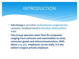 INTRODUCTION


Tata Group is an Indian multinational conglomerate
company headquartered in Mumbai, Maharashtra,
India.
Tata Group operates more than 80 companies
ranging from software and automobiles to steel,
consumer goods and telecommunications. With
above 424,365 employees across India, it is the
nation's largest private employer.
 