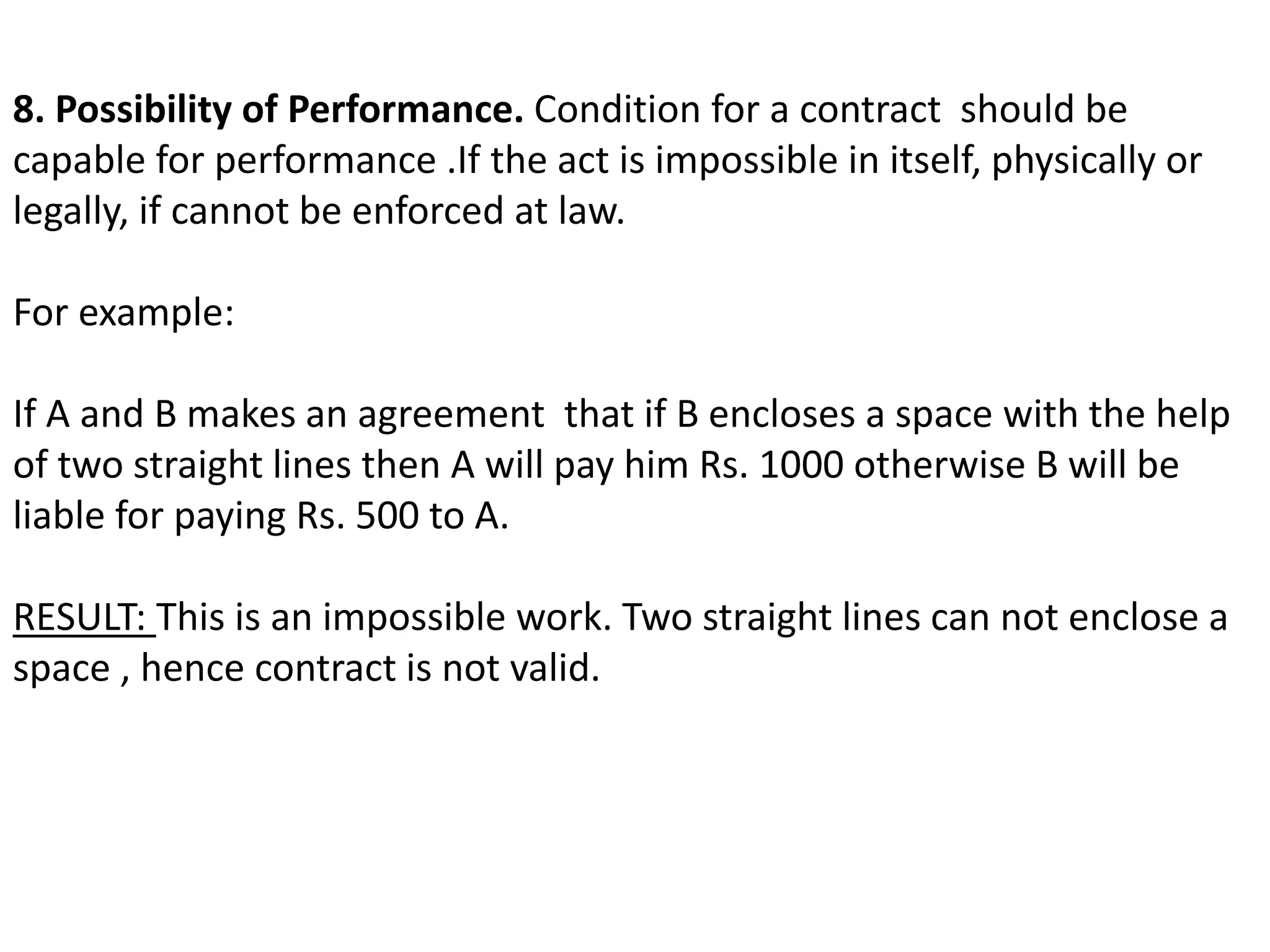 8. Possibility of Performance. Condition for a contract should be 
capable for performance .If the act is impossible in itself, physically or 
legally, if cannot be enforced at law. 
For example: 
If A and B makes an agreement that if B encloses a space with the help 
of two straight lines then A will pay him Rs. 1000 otherwise B will be 
liable for paying Rs. 500 to A. 
RESULT: This is an impossible work. Two straight lines can not enclose a 
space , hence contract is not valid. 
 
