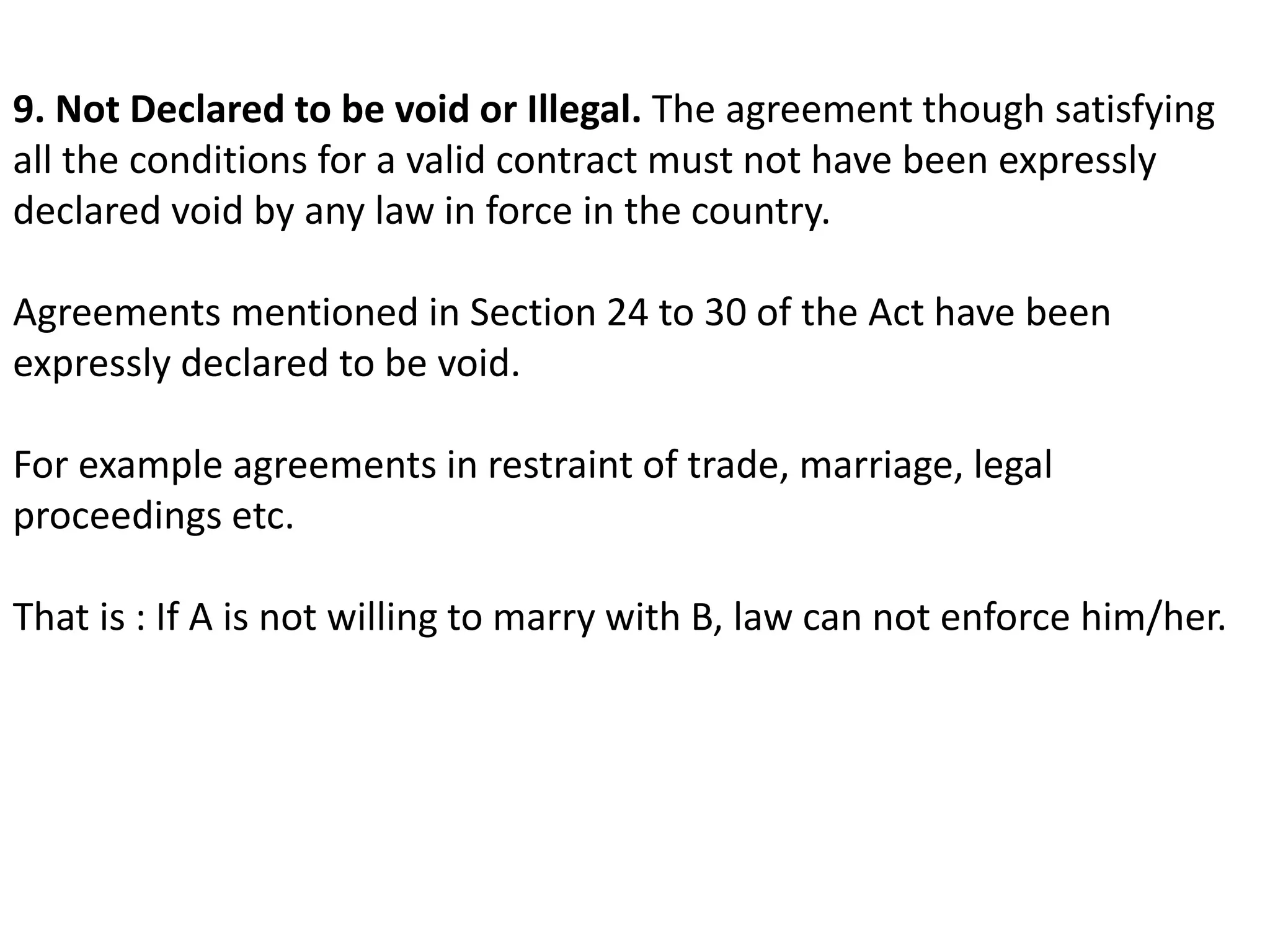 9. Not Declared to be void or Illegal. The agreement though satisfying 
all the conditions for a valid contract must not have been expressly 
declared void by any law in force in the country. 
Agreements mentioned in Section 24 to 30 of the Act have been 
expressly declared to be void. 
For example agreements in restraint of trade, marriage, legal 
proceedings etc. 
That is : If A is not willing to marry with B, law can not enforce him/her. 
 