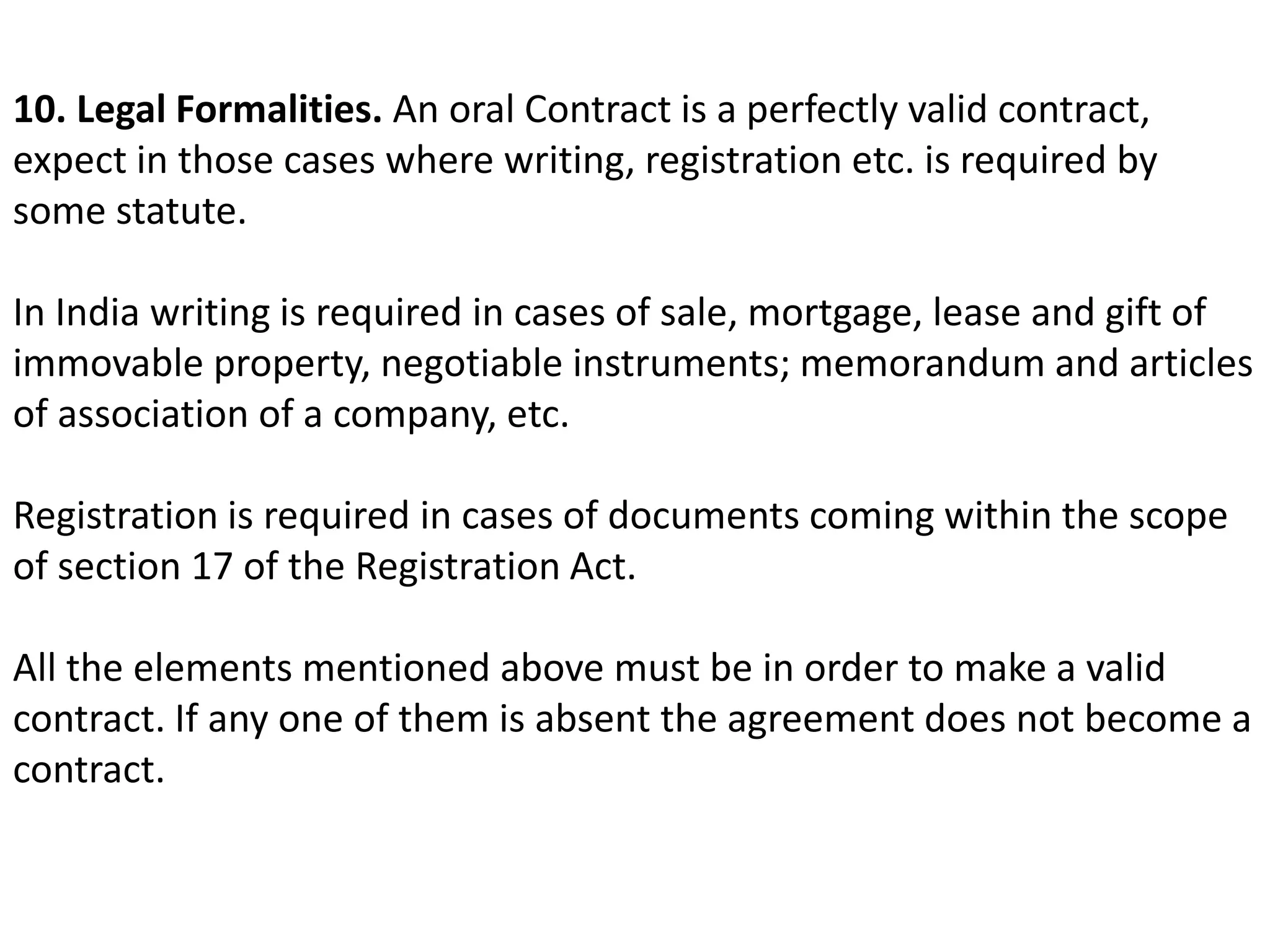 10. Legal Formalities. An oral Contract is a perfectly valid contract, 
expect in those cases where writing, registration etc. is required by 
some statute. 
In India writing is required in cases of sale, mortgage, lease and gift of 
immovable property, negotiable instruments; memorandum and articles 
of association of a company, etc. 
Registration is required in cases of documents coming within the scope 
of section 17 of the Registration Act. 
All the elements mentioned above must be in order to make a valid 
contract. If any one of them is absent the agreement does not become a 
contract. 
 