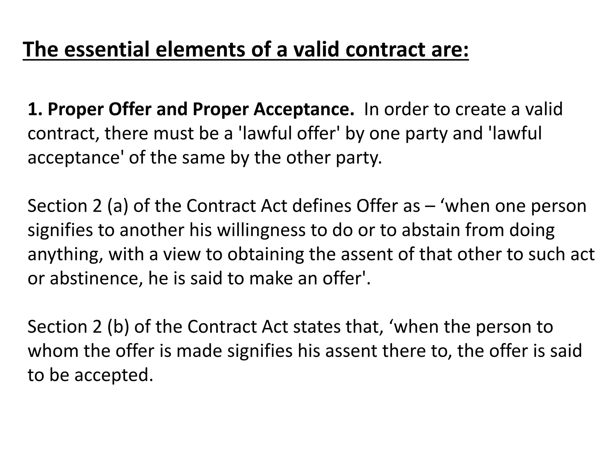 The essential elements of a valid contract are: 
1. Proper Offer and Proper Acceptance. In order to create a valid 
contract, there must be a 'lawful offer' by one party and 'lawful 
acceptance' of the same by the other party. 
Section 2 (a) of the Contract Act defines Offer as – ‘when one person 
signifies to another his willingness to do or to abstain from doing 
anything, with a view to obtaining the assent of that other to such act 
or abstinence, he is said to make an offer'. 
Section 2 (b) of the Contract Act states that, ‘when the person to 
whom the offer is made signifies his assent there to, the offer is said 
to be accepted. 
 
