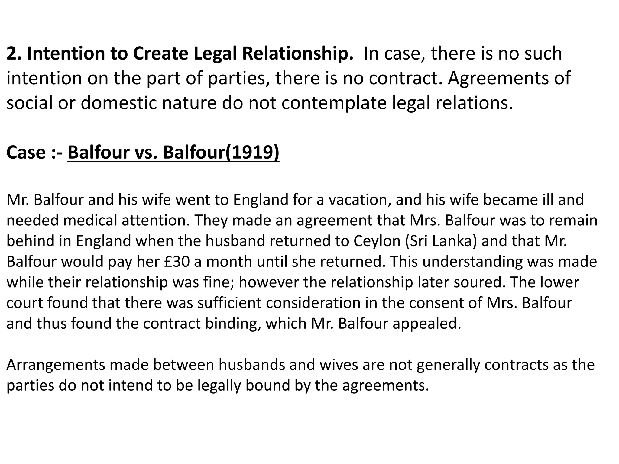 2. Intention to Create Legal Relationship. In case, there is no such 
intention on the part of parties, there is no contract. Agreements of 
social or domestic nature do not contemplate legal relations. 
Case :- Balfour vs. Balfour(1919) 
Mr. Balfour and his wife went to England for a vacation, and his wife became ill and 
needed medical attention. They made an agreement that Mrs. Balfour was to remain 
behind in England when the husband returned to Ceylon (Sri Lanka) and that Mr. 
Balfour would pay her £30 a month until she returned. This understanding was made 
while their relationship was fine; however the relationship later soured. The lower 
court found that there was sufficient consideration in the consent of Mrs. Balfour 
and thus found the contract binding, which Mr. Balfour appealed. 
Arrangements made between husbands and wives are not generally contracts as the 
parties do not intend to be legally bound by the agreements. 
 