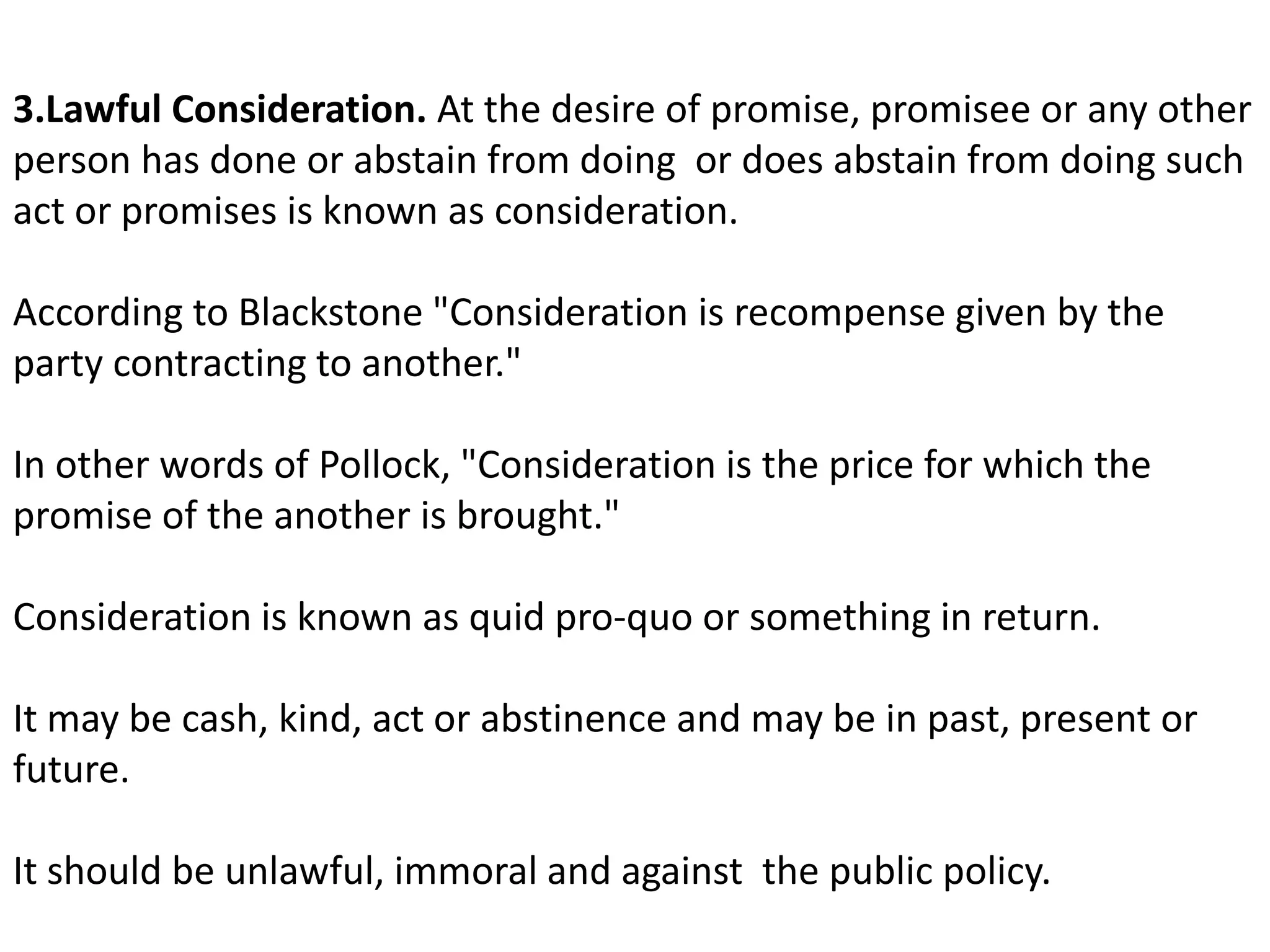 3.Lawful Consideration. At the desire of promise, promisee or any other 
person has done or abstain from doing or does abstain from doing such 
act or promises is known as consideration. 
According to Blackstone "Consideration is recompense given by the 
party contracting to another." 
In other words of Pollock, "Consideration is the price for which the 
promise of the another is brought." 
Consideration is known as quid pro-quo or something in return. 
It may be cash, kind, act or abstinence and may be in past, present or 
future. 
It should be unlawful, immoral and against the public policy. 
 