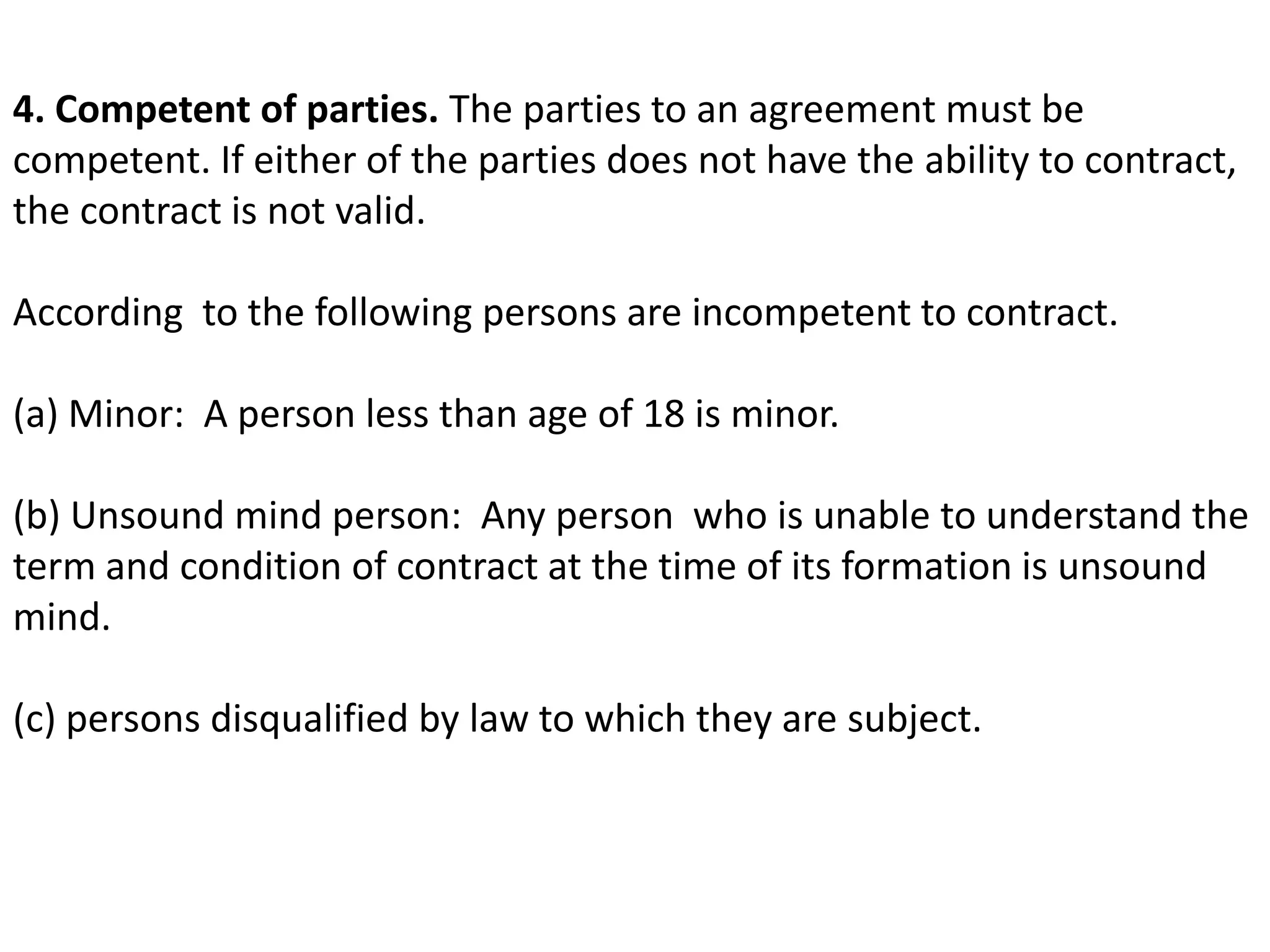 4. Competent of parties. The parties to an agreement must be 
competent. If either of the parties does not have the ability to contract, 
the contract is not valid. 
According to the following persons are incompetent to contract. 
(a) Minor: A person less than age of 18 is minor. 
(b) Unsound mind person: Any person who is unable to understand the 
term and condition of contract at the time of its formation is unsound 
mind. 
(c) persons disqualified by law to which they are subject. 
 