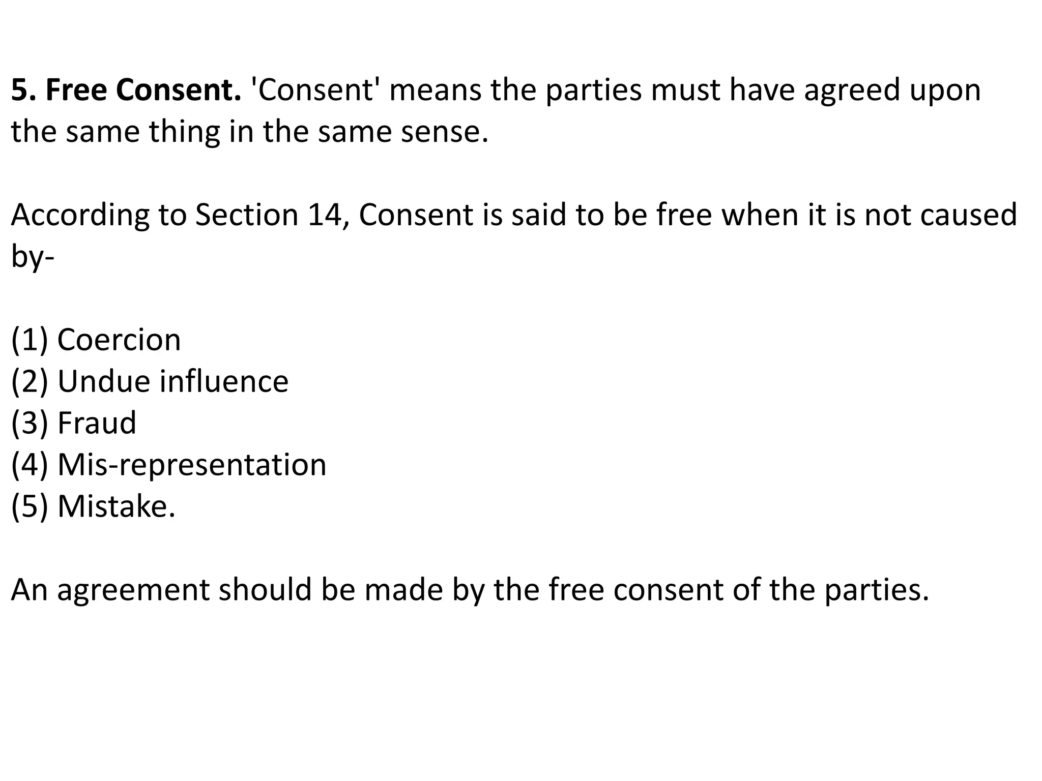 5. Free Consent. 'Consent' means the parties must have agreed upon 
the same thing in the same sense. 
According to Section 14, Consent is said to be free when it is not caused 
by- 
(1) Coercion 
(2) Undue influence 
(3) Fraud 
(4) Mis-representation 
(5) Mistake. 
An agreement should be made by the free consent of the parties. 
 