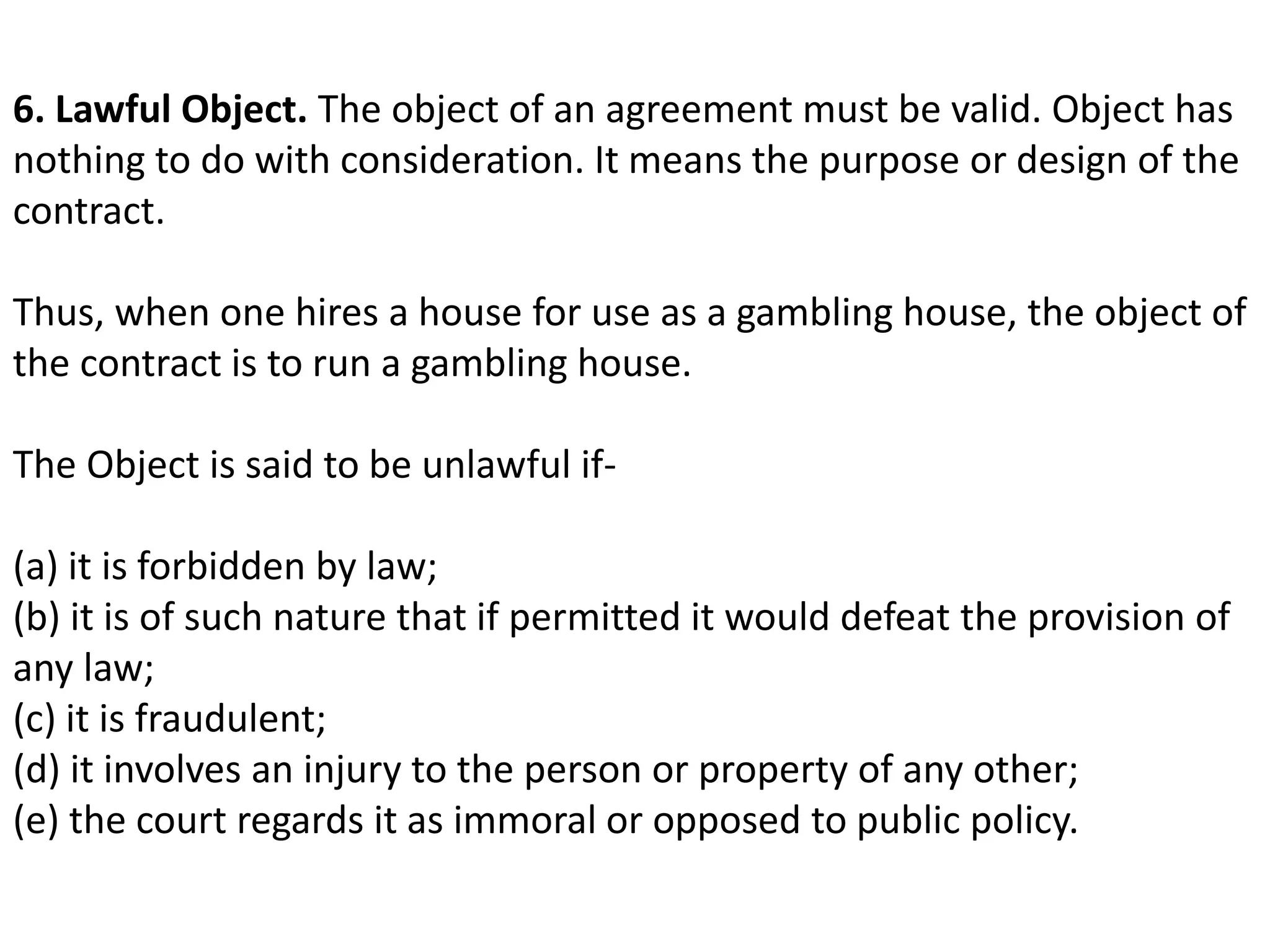 6. Lawful Object. The object of an agreement must be valid. Object has 
nothing to do with consideration. It means the purpose or design of the 
contract. 
Thus, when one hires a house for use as a gambling house, the object of 
the contract is to run a gambling house. 
The Object is said to be unlawful if- 
(a) it is forbidden by law; 
(b) it is of such nature that if permitted it would defeat the provision of 
any law; 
(c) it is fraudulent; 
(d) it involves an injury to the person or property of any other; 
(e) the court regards it as immoral or opposed to public policy. 
 