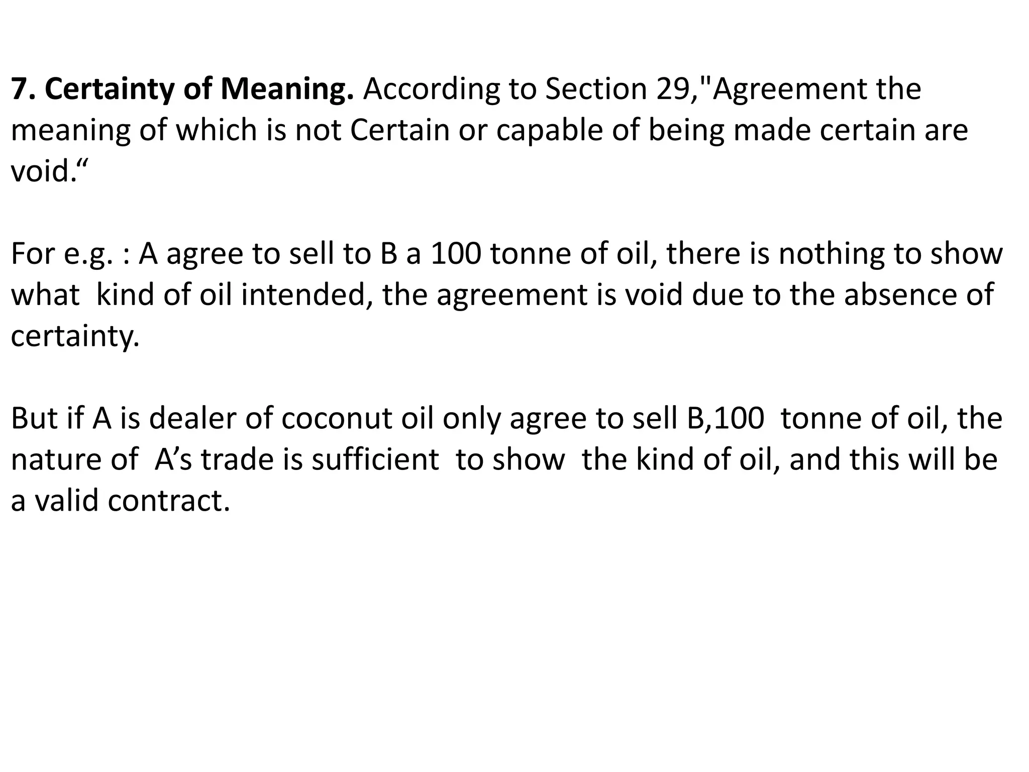 7. Certainty of Meaning. According to Section 29,"Agreement the 
meaning of which is not Certain or capable of being made certain are 
void.“ 
For e.g. : A agree to sell to B a 100 tonne of oil, there is nothing to show 
what kind of oil intended, the agreement is void due to the absence of 
certainty. 
But if A is dealer of coconut oil only agree to sell B,100 tonne of oil, the 
nature of A’s trade is sufficient to show the kind of oil, and this will be 
a valid contract. 
 