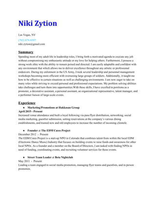 Niki Zytion
Las Vegas, NV 
(702) 879­8397 
niki.zytion@gmail.com 
 
Summary 
Spending most of my adult life in leadership roles, I bring forth a motivated agenda to execute any job 
without compromising my enthusiastic attitude or my love for helping others. Furthermore, I possess a 
strong work ethic with the ability to remain poised and directed. I am easily adaptable and confident with 
any environment that which allows me to deliver excellence throughout any artistic or professional 
endeavors. During my enlistment in the US Army, I took several leadership and personnel management 
workshops becoming more efficient with overseeing large groups of soldiers. Additionally, it taught me 
how to be effective in certain situations as well as challenging environments. I am now eager to take on 
many roles while striving to exceed personal and professional expectations. My problem solving abilities 
take challenges and turn them into opportunities.With these skills, I have excelled in positions as a 
promoter, a decorative assistant, a personal assistant, an organizational representative, talent manager, and 
a performer liaison of large­scale events. 
 
Experience 
● Marketing/Promotions at Hakkasan Group 
April 2015 ­ Present 
Increased venue attendance and built a loyal following via pass/flyer distribution, networking, social 
media marketing, guestlist submission, setting reservations at the company’s various dining 
establishments, and trained new and old employees to increase the number of incoming clientele. 
 
● Founder​ at ​The EDM Cares Project  
December 2012  ­  Present  
The EDM Cares Project is a start­up NPO in Colorado that combines talent from within the local EDM 
(Electronic Dance Music) Industry that focuses on building events to raise funds and awareness for other 
local NPOs. As a founder and a member on the Board of Directors, I am tasked with finding NPOs in 
need of funding, coordinating events, and recruiting volunteer services for those events. 
 
● Street Team Leader​ at ​Beta Nightclub  
May 2011  ­  Present  
Leading a team engaged in social media promotion, managing flyer teams and guestlists, and in person 
promotion. 
 
 
 
 