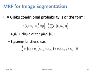 MRF for Image Segmentation
• A Gibbs conditional probability is of the form:
                                    1     1                      
                  p ( sij | N ij ) = exp  − ∑ Fk ( Ck ( i, j ) ) 
                                    Z     T k                    

   – Ck(i, j): clique of the pixel (i, j)

   – Fk: some functions, e.g.
               1
                       (
              − sij α1 + α 2 ( si −1, j + si +1, j ) + α 2 ( si , j −1 + si , j +1 )
               T
                                                                                       )


 28/03/2011                               Markov models                                    102
 
