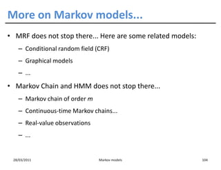 More on Markov models...
• MRF does not stop there... Here are some related models:
   – Conditional random field (CRF)
   – Graphical models
   – ...
• Markov Chain and HMM does not stop there...
   – Markov chain of order m
   – Continuous-time Markov chains...
   – Real-value observations
   – ...


 28/03/2011                    Markov models                 104
 