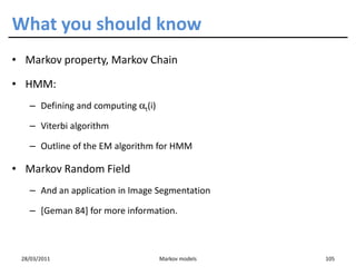 What you should know
• Markov property, Markov Chain

• HMM:
   – Defining and computing αt(i)

   – Viterbi algorithm

   – Outline of the EM algorithm for HMM

• Markov Random Field
   – And an application in Image Segmentation

   – [Geman 84] for more information.



 28/03/2011                         Markov models   105
 