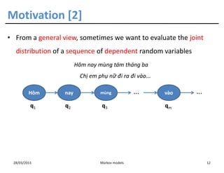 Motivation [2]
• From a general view, sometimes we want to evaluate the joint
  distribution of a sequence of dependent random variables
                        Hôm nay mùng tám tháng ba
                         Chị em phụ nữ đi ra đi vào...

         Hôm      nay            mùng            ...     vào   ...
          q1      q2              q3                     qm




 28/03/2011                      Markov models                       12
 