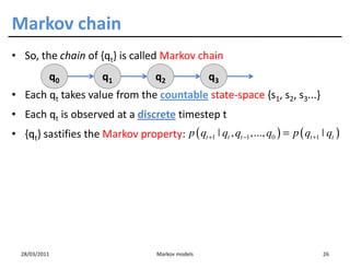 Markov chain
• So, the chain of {qt} is called Markov chain
           q0           q1             q2              q3
• Each qt takes value from the countable state-space {s1, s2, s3...}
• Each qt is observed at a discrete timestep t
• {qt} sastifies the Markov property: p ( qt +1 ˚ qt , qt −1 ,..., q0 ) = p ( qt +1 ˚ qt )




  28/03/2011                           Markov models                                 26
 