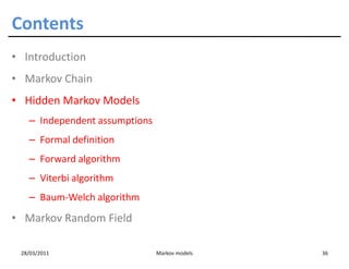 Contents
• Introduction
• Markov Chain
• Hidden Markov Models
   – Independent assumptions
   – Formal definition
   – Forward algorithm
   – Viterbi algorithm
   – Baum-Welch algorithm
• Markov Random Field

 28/03/2011                    Markov models   36
 