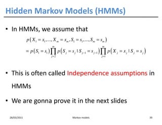 Hidden Markov Models (HMMs)
• In HMMs, we assume that
              p ( X 1 = x1 ,..., X m = xm , S1 = s1 ,..., Sm = sm )
                               m                                 m
              = p ( S1 = s1 ) ∏ p ( S j = s j ˚ S j −1 = s j −1 ) ∏ p ( X j = x j ˚ S j = s j )
                               j =2                              j =1




• This is often called Independence assumptions in
  HMMs

• We are gonna prove it in the next slides

 28/03/2011                                  Markov models                                        39
 