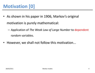Motivation [0]
• As shown in his paper in 1906, Markov’s original
  motivation is purely mathematical:
   – Application of The Weak Law of Large Number to dependent
       random variables.

• However, we shall not follow this motivation...




 28/03/2011                Markov models                    4
 