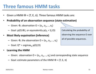 Three famous HMM tasks
• Given a HMM Φ = (T, E, π). Three famous HMM tasks are:
• Probability of an observation sequence (state estimation)
    – Given: Φ, observation O = {o1, o2,..., ot}
    – Goal: p(O|Φ), or equivalently p(st = Si|O)       Calculating the probability of

• Most likely expaination (inference)                  observing the sequence O over
                                                       all of possible sequences.
    – Given: Φ, the observation O = {o1, o2,..., ot}
    – Goal: Q* = argmaxQ p(Q|O)
• Learning the HMM
    – Given: observation O = {o1, o2,..., ot} and corresponding state sequence
    – Goal: estimate parameters of the HMM Φ = (T, E, π)


  28/03/2011                          Markov models                                 55
 