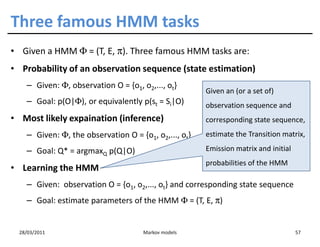 Three famous HMM tasks
• Given a HMM Φ = (T, E, π). Three famous HMM tasks are:
• Probability of an observation sequence (state estimation)
    – Given: Φ, observation O = {o1, o2,..., ot}
                                                       Given an (or a set of)
    – Goal: p(O|Φ), or equivalently p(st = Si|O)       observation sequence and
• Most likely expaination (inference)                  corresponding state sequence,
    – Given: Φ, the observation O = {o1, o2,..., ot}   estimate the Transition matrix,

    – Goal: Q* = argmaxQ p(Q|O)                        Emission matrix and initial
                                                       probabilities of the HMM
• Learning the HMM
    – Given: observation O = {o1, o2,..., ot} and corresponding state sequence
    – Goal: estimate parameters of the HMM Φ = (T, E, π)


  28/03/2011                          Markov models                                  57
 