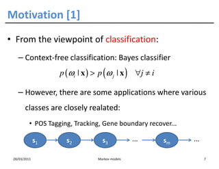 Motivation [1]
• From the viewpoint of classification:
   – Context-free classification: Bayes classifier
                    p (ωi | x ) > p (ω j | x ) ∀j ≠ i

   – However, there are some applications where various
       classes are closely realated:
          • POS Tagging, Tracking, Gene boundary recover...

              s1      s2           s3            ...    sm    ...

 28/03/2011                      Markov models                      7
 