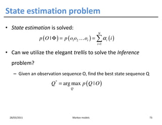 State estimation problem
• State estimation is solved:
                                                  N
               p ( O | Φ ) = p ( o1o2 … ot ) = ∑ α i ( i )
                                                  i =1

• Can we utilize the elegant trellis to solve the Inference
  problem?
   – Given an observation sequence O, find the best state sequence Q
                     Q = arg max p ( Q | O )
                        *

                                 Q




 28/03/2011                       Markov models                        73
 