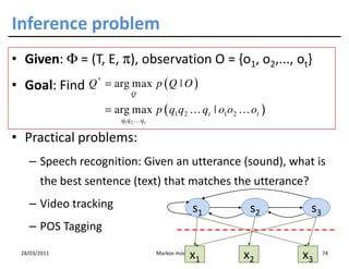 Inference problem
• Given: Φ = (T, E, π), observation O = {o1, o2,..., ot}
• Goal: Find    Q * = arg max p ( Q | O )
                          Q

                   = arg max p ( q1q2 … qt | o1o2 … ot )
                       q1q2 … qt

• Practical problems:
   – Speech recognition: Given an utterance (sound), what is
       the best sentence (text) that matches the utterance?
   – Video tracking                            s1    s2       s3
   – POS Tagging
 28/03/2011
                                              x1
                                   Markov models
                                                    x2     x3      74
 