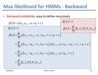 Max likelihood for HMMs - Backward
• Backward probability: easy to define recursively

    βt ( i ) = p ( ot +1ot +2 ...oT | qt = si )                         βT ( i ) = 1
                                                                                    N
   βT ( i ) = 1                                                         βt ( i ) = ∑ βt +1 ( j ) Tij E j ( ot +1 )
                 N                                                                  j =1

    βt ( i ) = ∑ p ( ot +1 ∧ ot +2 ...oT ∧ qt +1 = s j | qt = si )
                 j =1
                 N
              = ∑ p ( ot +1 ∧ qt +1 = s j | qt = si ) p ( ot + 2 ...oT | ot +1 ∧ qt +1 = s j ∧ qt = si )
                 j =1
                 N
              = ∑ p ( ot +1 ∧ qt +1 = s j | qt = si ) p ( ot + 2 ...oT | qt +1 = s j )
                 j =1
                 N
              = ∑ βt +1 ( j ) Tij E j ( ot +1 )
                 j =1

 28/03/2011                                       Markov models                                            84
 